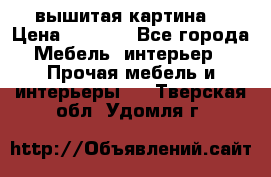вышитая картина  › Цена ­ 8 000 - Все города Мебель, интерьер » Прочая мебель и интерьеры   . Тверская обл.,Удомля г.